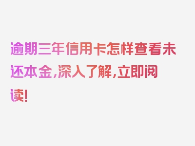 逾期三年信用卡怎样查看未还本金，深入了解，立即阅读！