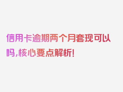 信用卡逾期两个月套现可以吗，核心要点解析！