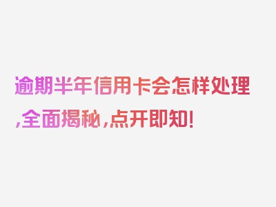 逾期半年信用卡会怎样处理，全面揭秘，点开即知！