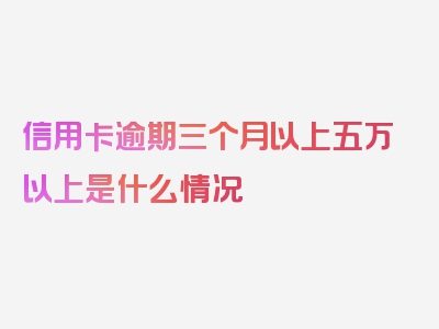 信用卡逾期三个月以上五万以上是什么情况