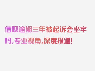 借呗逾期三年被起诉会坐牢吗，专业视角，深度报道！