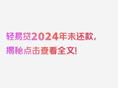 轻易贷2024年未还款，揭秘点击查看全文！