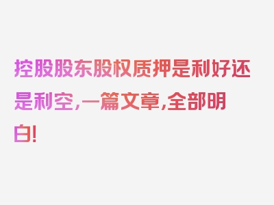 控股股东股权质押是利好还是利空，一篇文章，全部明白！