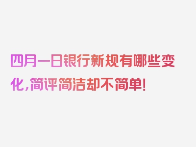 四月一日银行新规有哪些变化，简评简洁却不简单！