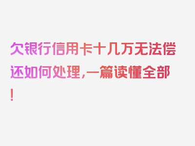 欠银行信用卡十几万无法偿还如何处理，一篇读懂全部！