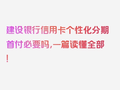 建设银行信用卡个性化分期首付必要吗，一篇读懂全部！