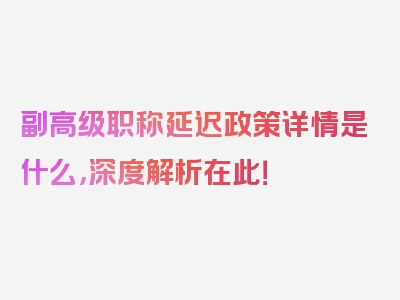 副高级职称延迟政策详情是什么，深度解析在此！