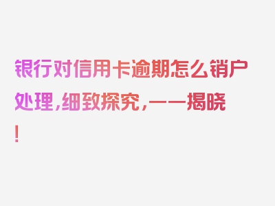 银行对信用卡逾期怎么销户处理，细致探究，一一揭晓！