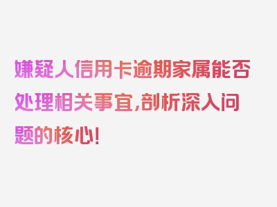 嫌疑人信用卡逾期家属能否处理相关事宜，剖析深入问题的核心！