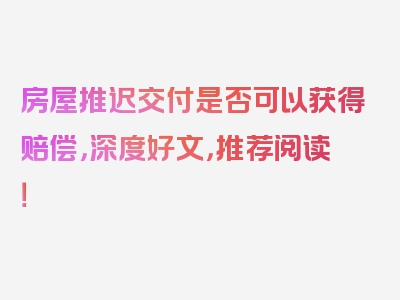 房屋推迟交付是否可以获得赔偿，深度好文，推荐阅读！