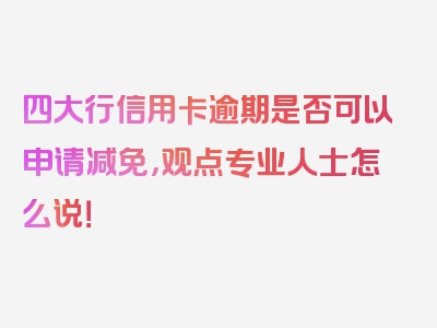 四大行信用卡逾期是否可以申请减免，观点专业人士怎么说！