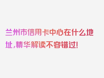 兰州市信用卡中心在什么地址，精华解读不容错过！