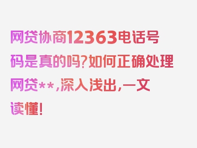 网贷协商12363电话号码是真的吗?如何正确处理网贷**，深入浅出，一文读懂！