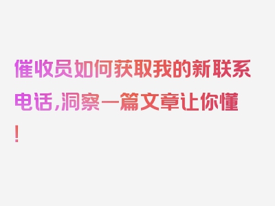 催收员如何获取我的新联系电话，洞察一篇文章让你懂！