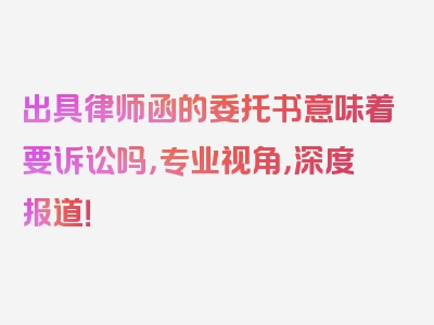 出具律师函的委托书意味着要诉讼吗，专业视角，深度报道！