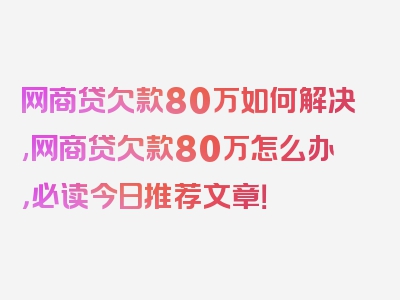 网商贷欠款80万如何解决,网商贷欠款80万怎么办，必读今日推荐文章！