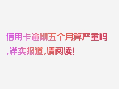 信用卡逾期五个月算严重吗，详实报道，请阅读！