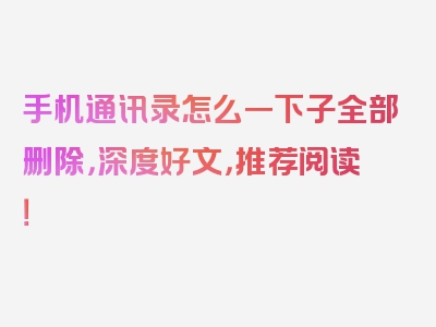 手机通讯录怎么一下子全部删除，深度好文，推荐阅读！