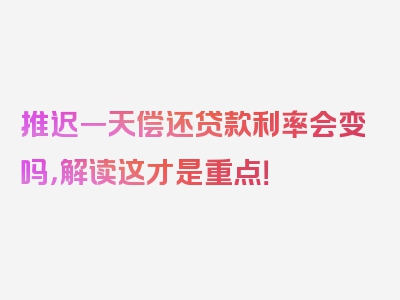 推迟一天偿还贷款利率会变吗，解读这才是重点！