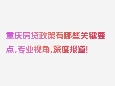 重庆房贷政策有哪些关键要点，专业视角，深度报道！