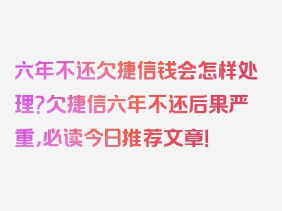 六年不还欠捷信钱会怎样处理?欠捷信六年不还后果严重，必读今日推荐文章！