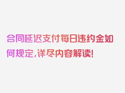 合同延迟支付每日违约金如何规定，详尽内容解读！