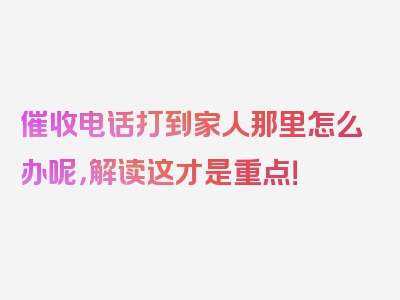 催收电话打到家人那里怎么办呢，解读这才是重点！