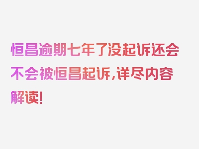 恒昌逾期七年了没起诉还会不会被恒昌起诉，详尽内容解读！