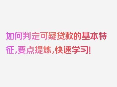 如何判定可疑贷款的基本特征，要点提炼，快速学习！