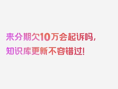 来分期欠10万会起诉吗,知识库更新不容错过！