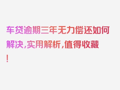 车贷逾期三年无力偿还如何解决，实用解析，值得收藏！