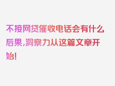 不接网贷催收电话会有什么后果，洞察力从这篇文章开始！