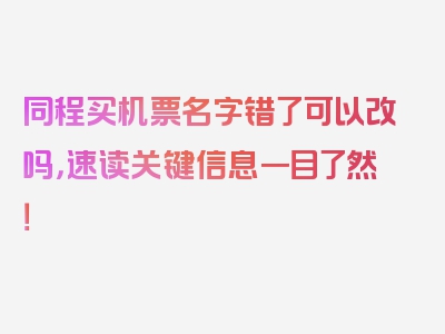 同程买机票名字错了可以改吗，速读关键信息一目了然！