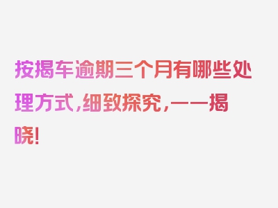 按揭车逾期三个月有哪些处理方式，细致探究，一一揭晓！