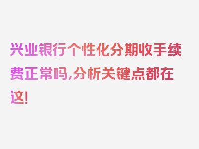 兴业银行个性化分期收手续费正常吗，分析关键点都在这！