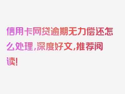 信用卡网贷逾期无力偿还怎么处理，深度好文，推荐阅读！