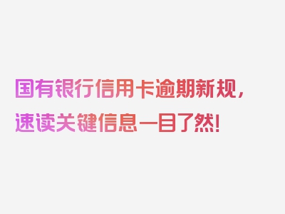 国有银行信用卡逾期新规，速读关键信息一目了然！