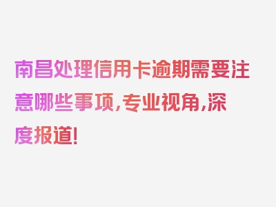 南昌处理信用卡逾期需要注意哪些事项，专业视角，深度报道！