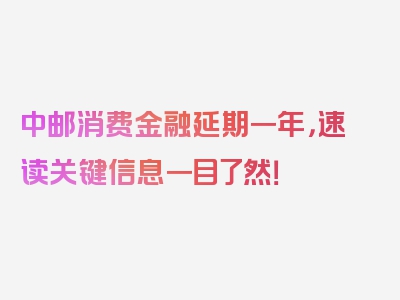 中邮消费金融延期一年，速读关键信息一目了然！