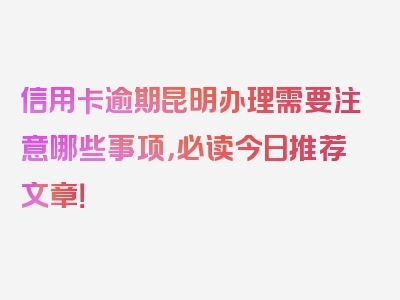 信用卡逾期昆明办理需要注意哪些事项，必读今日推荐文章！