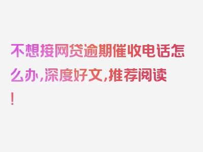 不想接网贷逾期催收电话怎么办，深度好文，推荐阅读！