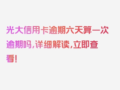 光大信用卡逾期六天算一次逾期吗，详细解读，立即查看！