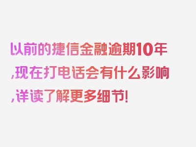 以前的捷信金融逾期10年,现在打电话会有什么影响，详读了解更多细节！