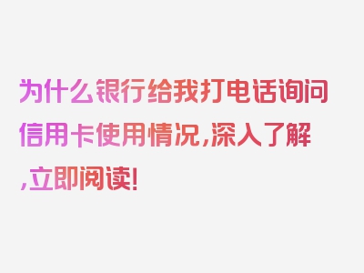 为什么银行给我打电话询问信用卡使用情况，深入了解，立即阅读！