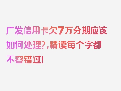 广发信用卡欠7万分期应该如何处理?，精读每个字都不容错过！