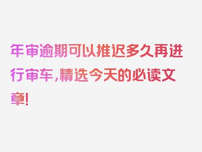 年审逾期可以推迟多久再进行审车，精选今天的必读文章！