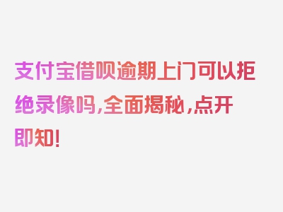 支付宝借呗逾期上门可以拒绝录像吗，全面揭秘，点开即知！