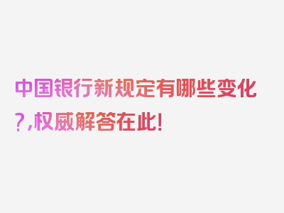 中国银行新规定有哪些变化?，权威解答在此！