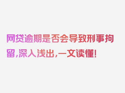 网贷逾期是否会导致刑事拘留，深入浅出，一文读懂！