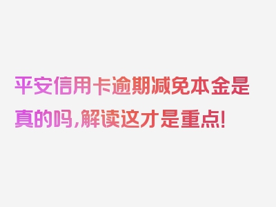 平安信用卡逾期减免本金是真的吗，解读这才是重点！